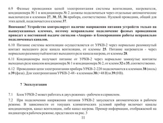 6.9 Фазные проводники цепей электропитания системы вентиляции, нагревателя,
кондиционера № 1 и кондиционера № 2 должны подключаться через отдельные автоматические
выключатели к клеммам 27, 30, 33, 36 прибора, соответственно. Нулевой проводник, общий для
этих цепей, подключается к клемме 37.
Внимание! Устройство контролирует наличие напряжения питания устройств только на
вышеуказанных клеммах, поэтому неправильное подключение фазных проводников
приведет к постоянной выдаче сигналов «Авария» и блокированию работы неправильно
подключенных каналов.
6.10 Питание системы вентиляции осуществляется от УРКВ-2 через нормально разомкнутый
контакт выходного реле канала вентиляции, от клеммы 25. Питание нагревателя - через
нормально разомкнутый контакт выходного реле канала нагрева, от клеммы 28.
6.11 Кондиционеры получают питание от УРКВ-2 через нормально замкнутые контакты
выходных реле каналов кондиционера № 1 и кондиционера № 2, от клемм 32 и 35, соответственно.
6.12 Проводники цепи электропитания прибора УРКВ-2-220 подключаются к клеммам 38 (ноль)
и 39 (фаза). Для электропитания УРКВ-2-48 - к клеммам 38 (+48 В) и 39 (0 В).
7 Эксплуатация
7.1

Блок УРКВ-2 может работать в двух режимах - рабочем и сервисном.

7.2 При подключении напряжения питания УРКВ-2 запускается автоматически в рабочем
режиме. В зависимости от текущих климатических условий прибор включает каналы
кондиционеров, канал вентиляции, либо канал нагрева. Пример информации, отображаемой на
индикаторе в рабочем режиме, представлен на рис. 3

11

 