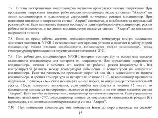 7.7 В цепи электропитания кондиционеров постоянно проверяется наличие напряжения. При
пропадании напряжения питания работающего кондиционера выдается сигнал “Авария” по
линии кондиционеров и подключается следующий по очереди ротации кондиционер. При
появлении питающего напряжения сигнал “Авария” снимается, и возобновляется нормальный
режим работы. Если напряжение питания пропадает в цепи неработающего кондиционера, режим
работы не изменяется, а по линии кондиционеров выдается сигнал “Авария” до появления
напряжения питания.
7.8 Если во время работы системы кондиционирования температура внутри помещения
достигнет значения t2, УРКВ-2 останавливает счет времени ротации и включает в работу второй
кондиционер. Режим ротации возобновляется (отключается второй кондиционер), когда
температура внутри помещения опустится ниже значения t2 - 2 °С.
7.9 При работе двух кондиционеров УРКВ-2 измеряет температуру на испарителе каждого
включенного кондиционера для контроля их исправности. Для определения исправности
кондиционера, начиная с момента его выхода на рабочий режим (параметры h1, h2)
контролируется разность между температурой помещения и температурой на испарителе
кондиционера. Если эта разность не превышает порог d1 или d2, в зависимости от номера
кондиционера, и средняя температура на испарителе не ниже +2 °С, то кондиционер признается
исправным. Если tвнут - tисп стала меньше указанного порога, то кондиционер отключается на 60
секунд. После повторного включения, если ошибка повторяется в течении 15 минут, то
кондиционер признается неисправным, выводится из ротации, и по его линии выдается сигнал
“Авария”. Если ошибка не повторилась, кондиционер признается исправным. Если усредненная
tисп опустилась ниже +2 °С, то кондиционер признается неисправным и выводится из ротации без
перезапуска, а по линии кондиционеров выдается сигнал “Авария”.
7.10

При понижении температуры вне помещения tвнеш до порога перехода на систему

15

 