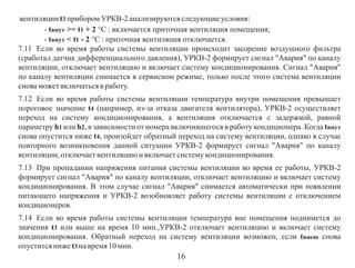 вентиляции t3 прибором УРКВ-2 анализируются следующие условия:
- tвнут >= t1 + 2 °С : включается приточная вентиляция помещения;
- tвнут < t1 - 2 °С : приточная вентиляция отключается.
7.11 Если во время работы системы вентиляции происходит засорение воздушного фильтра
(сработал датчик дифференциального давления), УРКВ-2 формирует сигнал "Авария" по каналу
вентиляции, отключает вентиляцию и включает систему кондиционирования. Сигнал "Авария"
по каналу вентиляции снимается в сервисном режиме, только после этого система вентиляции
снова может включаться в работу.
7.12 Если во время работы системы вентиляции температура внутри помещения превышает
пороговое значение t4 (например, из-за отказа двигателя вентилятора), УРКВ-2 осуществляет
переход на систему кондиционирования, а вентиляция отключается с задержкой, равной
параметру h1 или h2, в зависимости от номера включившегося в работу кондиционера. Когда tвнут
снова опустится ниже t4, произойдет обратный переход на систему вентиляции, однако в случае
повторного возникновения данной ситуации УРКВ-2 формирует сигнал "Авария" по каналу
вентиляции, отключает вентиляцию и включает систему кондиционирования.
7.13 При пропадании напряжения питания системы вентиляции во время ее работы, УРКВ-2
формирует сигнал "Авария" по каналу вентиляции, отключает вентиляцию и включает систему
кондиционирования. В этом случае сигнал "Авария" снимается автоматически при появлении
питающего напряжения и УРКВ-2 возобновляет работу системы вентиляции с отключением
кондиционеров.
7.14 Если во время работы системы вентиляции температура вне помещения поднимется до
значения t3 или выше на время 10 мин.,УРКВ-2 отключает вентиляцию и включает систему
кондиционирования. Обратный переход на систему вентиляции возможен, если tвнеш снова
опустится ниже t3 на время 10 мин.

16

 