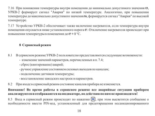 7.16 При понижении температуры внутри помещения до минимально допустимого значения t5,
УРКВ-2 формирует сигнал "Авария" по низкой температуре. Аналогично, при повышении
температуры до максимально допустимого значения t6, формируется сигнал "Авария" по высокой
температуре.
7.17 Устройство УРКВ-2 обеспечивает также включение нагревателя, если температура внутри
помещения опускается ниже установленного порога t7. Отключение нагревателя происходит при
повышении температуры в помещении до t7 + 1 °С.
8 Сервисный режим
8.1

В сервисном режиме УРКВ-2 пользователю предоставляются следующие возможности:
- изменение значений параметров, перечисленных в п. 7.4;
- сброс (квитирование) аварий;
- ручное управление состоянием силовых выходов по каналам;
- подключение датчиков температуры;
- восстановление заводских настроек и параметров.

8.2

При входе в сервисный режим состояние каналов прибора не изменяется.

Внимание! Во время работы в сервисном режиме все аварийные ситуации прибором
анализируются и отображаются на индикаторе, но действия по ним не производятся!
8.3 Вход в сервисный режим происходит по нажатию
, при этом высветится сообщение о
необходимости ввести PIN-код, установленный для предотвращения несанкционированного

18

 