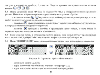 доступа к настройкам прибора. В качестве PIN-кода принята последовательность нажатия
кнопок:
,
,
,
.
8.4 После успешного ввода PIN-кода на индикаторе УРКВ-2 отображается меню сервисного
режима. Навигация в сервисном режиме осуществляется следующим образом:
- нажатием кнопок
,
осуществляется выбор пункта меню, или параметра, а также
выбор числового значения изменяемого параметра;
- нажатием
осуществляется переход к списку параметров выбранного пункта меню,
или к редактированию выбранного параметра;
- нажатие
приводит к возврату в предыдущее меню/ список, а также выход из
сервисного режима при нахождении в основном меню.
8.5 Eсли во время работы в сервисном режиме в течение пяти минут не будет производиться
никаких действий, прибор УРКВ-2 автоматически переключается в рабочий режим.
8.6

Пункт "ВЕНТИЛЯЦИЯ" имеет следующий список параметров, доступных для изменения:

Рисунок 5 - Параметры пункта «Вентиляция»
- активность канала (да/нет);
- порог включения вентиляции во внешней температуре (t3);
- порог выключения вентиляции по внутренней температуре (t4).

19

 