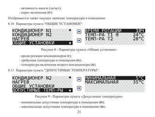 - активность канала (да/нет);
- порог включения (t7).
Отображается также текущее значение температуры в помещении.
8.10 Параметры пункта "ОБЩИЕ УСТАНОВКИ":

Рисунок 8 - Параметры пункта «Общие установки»
- время ротации кондиционеров (r);
- требуемая температура в помещении (t1);
- температура включения второго кондиционера (t2).
8.11 Параметры пункта "ДОПУСТИМЫЕ ТЕМПЕРАТУРЫ":

Рисунок 9 - Параметры пункта «Допустимые температуры»
- минимальная допустимая температура в помещении (t5);
- максимальная допустимая температура в помещении (t6).

21

 