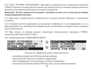 8.12 Пункт "РУЧНОЕ УПРАВЛЕНИЕ". При работе в режиме ручного управления устройство
УРКВ-2 позволяет непосредственно изменять состояние каждого из силовых выходов: включать/
выключать питание кондиционеров, вентиляции, нагревателя.
Внимание! Ручное управление состоянием возможно только для тех каналов, на которые
подано напряжение питания.
8. 13 При входе в режим ручного управления все силовые выходы переходят в отключенное
состояние.
8.14 В режиме ручного управления на индикаторе отображается та же информация, что и в
рабочем режиме, но с возможностью выбора канала для изменения состояния соответствующего
ему силового выхода.
8.15 При выходе из режима ручного управления осуществляется перезапуск УРКВ-2,
аналогично действию кнопки "Сброс".
8.16 Параметры пункта "ДОПОЛНИТЕЛЬНО":

Рисунок 10 - Параметры пункта «Дополнительно»
- настройка контрастности ЖК-индикатора прибора;
- восстановление заводских настроек и параметров;
- сброс информации о подключенных датчиках температуры;
- включение/отключение запроса PIN-кода при в ходе в сервисный режим.

22

 