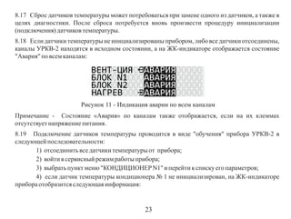 8.17 Сброс датчиков температуры может потребоваться при замене одного из датчиков, а также в
целях диагностики. После сброса потребуется вновь произвести процедуру инициализации
(подключения) датчиков температуры.
8.18 Если датчики температуры не инициализированы прибором, либо все датчики отсоединены,
каналы УРКВ-2 находятся в исходном состоянии, а на ЖК-индикаторе отображается состояние
"Авария" по всем каналам:

Рисунок 11 - Индикация аварии по всем каналам
Примечание - Состояние «Авария» по каналам также отображается, если на их клеммах
отсутствует напряжение питания.
8.19 Подключение датчиков температуры проводится в виде "обучения" прибора УРКВ-2 в
следующей последовательности:
1) отсоединить все датчики температуры от прибора;
2) войти в сервисный режим работы прибора;
3) выбрать пункт меню "КОНДИЦИОНЕР N1" и перейти к списку его параметров;
4) если датчик температуры кондиционера № 1 не инициализирован, на ЖК-индикаторе
прибора отобразится следующая информация:

23

 
