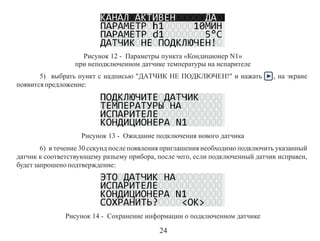 Рисунок 12 - Параметры пункта «Кондиционер N1»
при неподключенном датчике температуры на испарителе
5) выбрать пункт с надписью "ДАТЧИК НЕ ПОДКЛЮЧЕН!" и нажать
появится предложение:

, на экране

Рисунок 13 - Ожидание подключения нового датчика
6) в течение 30 секунд после появления приглашения необходимо подключить указанный
датчик к соответствующему разъему прибора, после чего, если подключенный датчик исправен,
будет запрошено подтверждение:

Рисунок 14 - Сохранение информации о подключенном датчике

24

 