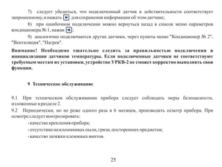7) следует убедиться, что подключенный датчик в действительности соответствует
запрошенному, и нажать
для сохранения информации об этом датчике;
8) при ошибочном подключении можно вернуться назад в список меню параметров
кондиционера № 1, нажав
;
9) аналогично подключаются другие датчики, через пункты меню "Кондиционер № 2",
"Вентиляция", "Нагрев".
Внимание! Необходимо тщательно следить за правильностью подключения и
инициализации датчиков температуры. Если подключенные датчики не соответствуют
требуемым местам их установки, устройство УРКВ-2 не сможет корректно выполнять свои
функции.
9 Техническое обслуживание
9.1 При техническом обслуживании прибора следует соблюдать меры безопасности,
изложенные в разделе 2.
9.2 Периодически, но не реже одного раза в 6 месяцев, производить осмотр прибора. При
осмотре следует контролировать:
- качество крепления прибора;
- отсутствие на клеммниках пыли, грязи, посторонних предметов;
- качество затяжки клеммных винтов.

25

 