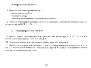 11 Маркировка и упаковка
11.1 При изготовлении на прибор наносятся:
- наименование прибора;
- заводской номер;
- номинальное напряжение и потребляемая мощность.
11.2 Упаковка прибора производится в потребительскую тару, выполненную из гофрированного
картона, согласно ГОСТ 9181-74.
12 Транспортирование и хранение
12.1 Прибор должен транспортироваться в упаковке при температуре от - 35 °С до +60 °С и
относительной влажности не более 95% при 35 °С.
12.2 Транспортирование допускается всеми видами закрытого транспорта.
12.3 Прибор должен храниться в закрытых складских помещениях при температуре от 0 °С до
+60 °С и относительной влажности не более 95% при 35 °С. Воздух в помещении не должен
содержать агрессивных паров и газов.

28

 