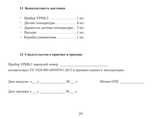13 Комплектность поставки
-

Прибор УРКВ-2 . . . . . . . . . . . . . . . . 1 шт.
Датчик температуры . . . . . . . . . . . . 4 шт.
Держатель датчика температуры . . 2 шт.
Паспорт . . . . . . . . . . . . . . . . . . . . . . 1 шт.
Коробка упаковочная . . . . . . . . . . . 1 шт.

14 Свидетельство о приемке и продаже
Прибор УРКВ-2 заводской номер ____________________________
соответствует ТУ 3428-001-60958761-2013 и признан годным к эксплуатации.
Дата выпуска «___»_______________ 20___ г.

Штамп ОТК ______________

Дата продажи «___»_______________ 20___ г.

29

 