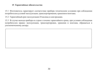 15 Гарантийные обязательства
15.1 Изготовитель гарантирует соответствие прибора техническим условиям при соблюдении
потребителем условий эксплуатации, транспортирования, хранения и монтажа.
15.2 Гарантийный срок эксплуатации 24 месяца со дня продажи.
15.3 В случае выхода прибора из строя в течение гарантийного срока, при условии соблюдения
потребителем правил эксплуатации, транспортировки, хранения и монтажа, обращаться к
уполномоченному дилеру:

30

 