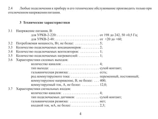 2.4
Любые подключения к прибору и его техническое обслуживание производить только при
отключенном напряжении питания.
3 Технические характеристики
3.1

3.2
3.3
3.4
3.5
3.6

3.7

Напряжение питания, В:
для УРКВ-2-220: . . . . . . . . . . . . . . . . . . . . . . . . от 198 до 242, 50 ±0,5 Гц;
для УРКВ-2-48: . . . . . . . . . . . . . . . . . . . . . . . . . от +20 до +60;
Потребляемая мощность, Вт, не более: . . . . . . . . . . . . . . 5;
Количество подключаемых кондиционеров: . . . . . . . . . . 2;
Количество подключаемых вентиляторов: . . . . . . . . . . . 1;
Количество подключаемых нагревателей: . . . . . . . . . . . . 1;
Характеристики силовых выходов:
количество каналов: . . . . . . . . . . . . . . . . . . . . . 4;
тип выхода: . . . . . . . . . . . . . . . . . . . . . . . . . . . . сухой контакт;
гальваническая развязка: . . . . . . . . . . . . . . . . . есть;
род коммутируемого тока: . . . . . . . . . . . . . . . . переменный, постоянный;
коммутируемое напряжение, В, не более: . . . 400;
коммутируемый ток, А, не более: . . . . . . . . . . 12,0;
Характеристики сигнальных входов:
количество каналов: . . . . . . . . . . . . . . . . . . . . . 4;
тип подключаемых датчиков: . . . . . . . . . . . . . сухой контакт;
гальваническая развязка: . . . . . . . . . . . . . . . . . нет;
входной ток, мА, не более: . . . . . . . . . . . . . . . . 2,3;

4

 
