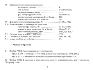 3.8

3.9
3.10

3.11
3.12
3.13

Характеристики сигнальных выходов:
количество каналов: . . . . . . . . . . . . . . . . . . . . . 4;
тип выхода: . . . . . . . . . . . . . . . . . . . . . . . . . . . . сухой контакт;
гальваническая развязка: . . . . . . . . . . . . . . . . . есть;
род коммутируемого тока: . . . . . . . . . . . . . . . . постоянный;
коммутируемое напряжение, В, не более: . . . 400;
коммутируемый ток, мА, не более: . . . . . . . . . 200;
Диапазон измерения температуры, °С: . . . . . . . . . . . . . . .от -35 до +85;
Климатические условия при эксплуатации:
температура воздуха, °С: . . . . . . . . . . . . . . . . . от -10 до +60;
относительная влажность, %, не более: . . . . . 85 при 25 °С;
атмосферное давление, кПа: . . . . . . . . . . . . . . от 84,0 до 106,7;
Степень защиты по ГОСТ 14254-96: . . . . . . . . . . . . . . . . IP20;
Габаритные размеры, мм, не более: . . . . . . . . . . . . . . . . .158 х 93 х 58;
Масса прибора, кг, не более: . . . . . . . . . . . . . . . . . . . . . . . 0,7.
4 Описание прибора

4.1

Прибор УРКВ-2 выпускается в двух исполнениях:
- УРКВ-2-220 - с питанием от сети переменного тока напряжением 220 В, 50Гц;
- УРКВ-2-48 - с питанием от источника постоянного тока напряжением 48 В.

4.2 Прибор УРКВ-2 выполнен в пластмассовом корпусе, предназначенном для установки на
DIN-рейку 35 мм.

5

 