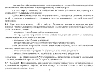 - датчики tисп1 и tисп2 устанавливаются на испарители внутренних блоков кондиционеров
рядом со штатными датчиками и контролируют работу кондиционеров;
- датчик tвнут устанавливается в помещении на равном удалении от кондиционеров и
контролирует температуру в помещении;
- датчик tвнеш размещается вне помещения в месте, защищенном от прямых солнечных
лучей и осадков, и контролирует температуру воздуха, нагнетаемого системой приточной
вентиляции.
4.6 Через винтовые клеммы 1 - 8 устройство обеспечивает выдачу во внешние системы
сигналов "Авария", которые формируются нормально разомкнутыми контактами твердотельных
реле в следующих случаях:
- при неработоспособности любого кондиционера;
- при пропадании напряжения питания любого кондиционера (например, вследствие
отключения автоматического выключателя);
- при неработоспособности вентиляции;
- при срабатывании датчика засорения фильтра системы вентиляции;
- при пропадании напряжения питания вентиляции (например, вследствие отключения
автоматического выключателя);
- при понижении температуры в помещении до минимально допустимой;
- при повышении температуры в помещении до максимально допустимой.
Примечание - При обесточивании УРКВ-2 все выходные реле прибора переходят в разомкнутое
состояние, что соответствует сигналу "Авария" по всем каналам.
4.7 Клеммы 9 - 16 предназначены для подключения дискретных датчиков, сигнализирующих о
возникновении аварийной ситуации: датчика фильтра системы вентиляции, датчика пожарной
сигнализации, прочих датчиков.

7

 