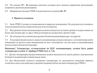 4.8 На клеммы 25 - 36 выведены контакты силовых реле каналов управления вентиляцией,
нагревом и двумя кондиционерами.
4.9

Напряжение питания УРКВ-2 подключается к клеммам 38 - 39.
5 Правила установки

5.1 Блок УРКВ-2 должен устанавливаться в закрытых помещениях. Не допускается установка и
эксплуатация блока на открытом воздухе или под навесом.
5.2 Внутренние блоки кондиционеров должны находиться на одном уровне и на расстоянии не
более трех метров друг от друга. Между блоками не должно быть препятствий.
5.3

Не допускается установка внутренних блоков кондиционеров друг под другом.

5.4 Хладопроизводительность каждого кондиционера должна совпадать с тепловой нагрузкой в
помещении из расчета один кондиционер на весь теплоприток, так как один из кондиционеров
всегда должен находиться в резерве.
Внимание! Температура, установленная на ПДУ кондиционеров, должна быть равна
температуре уставки t1 прибора УРКВ-2 (см. п. 7.4).
5.5 Датчик температуры внутри помещения должен находиться на одном уровне с внутренними
блоками и на равном расстоянии между ними.
5.6 Для обеспечения точности измерения температуры не допускаются попадание прямого
солнечного света и воздействие сторонних нагревателей на датчики температуры УРКВ-2.

8

 