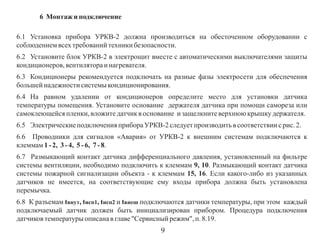 6 Монтаж и подключение
6.1 Установка прибора УРКВ-2 должна производиться на обесточенном оборудовании с
соблюдением всех требований техники безопасности.
6.2 Установите блок УРКВ-2 в электрощит вместе с автоматическими выключателями защиты
кондиционеров, вентилятора и нагревателя.
6.3 Кондиционеры рекомендуется подключать на разные фазы электросети для обеспечения
большей надежности системы кондиционирования.
6.4 На равном удалении от кондиционеров определите место для установки датчика
температуры помещения. Установите основание держателя датчика при помощи самореза или
самоклеющейся пленки, вложите датчик в основание и защелкните верхнюю крышку держателя.
6.5 Электрические подключения прибора УРКВ-2 следует производить в соответствии с рис. 2.
6.6 Проводники для сигналов «Авария» от УРКВ-2 к внешним системам подключаются к
клеммам 1 - 2, 3 - 4, 5 - 6, 7 - 8.
6.7 Размыкающий контакт датчика дифференциального давления, установленный на фильтре
системы вентиляции, необходимо подключить к клеммам 9, 10. Размыкающий контакт датчика
системы пожарной сигнализации объекта - к клеммам 15, 16. Если какого-либо из указанных
датчиков не имеется, на соответствующие ему входы прибора должна быть установлена
перемычка.
6.8 К разъемам tвнут, tисп1, tисп2 и tвнеш подключаются датчики температуры, при этом каждый
подключаемый датчик должен быть инициализирован прибором. Процедура подключения
датчиков температуры описана в главе "Сервисный режим", п. 8.19.

9

 