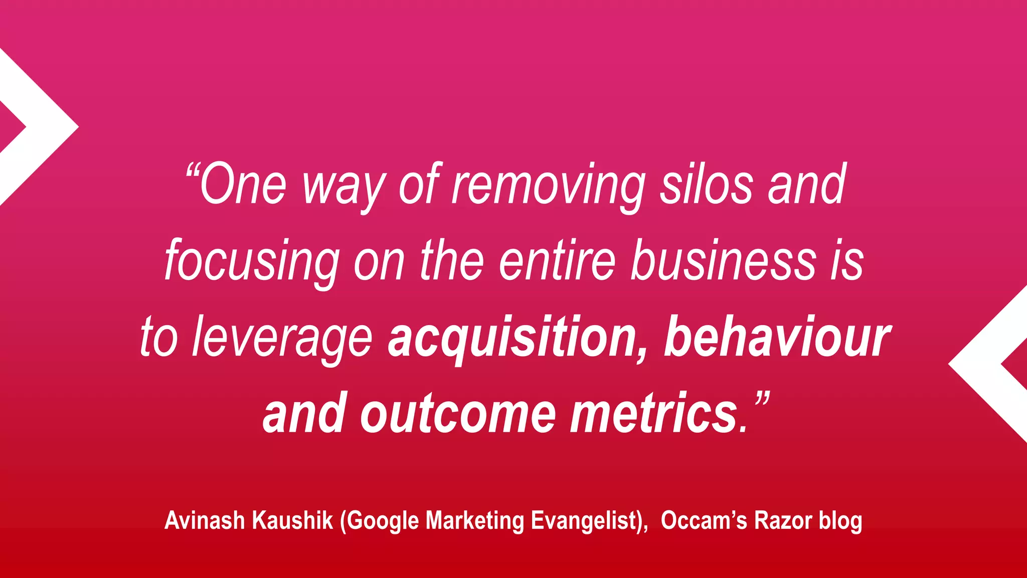 “One way of removing silos and
focusing on the entire business is
to leverage acquisition, behaviour
and outcome metrics.”
Avinash Kaushik (Google Marketing Evangelist), Occam’s Razor blog
 