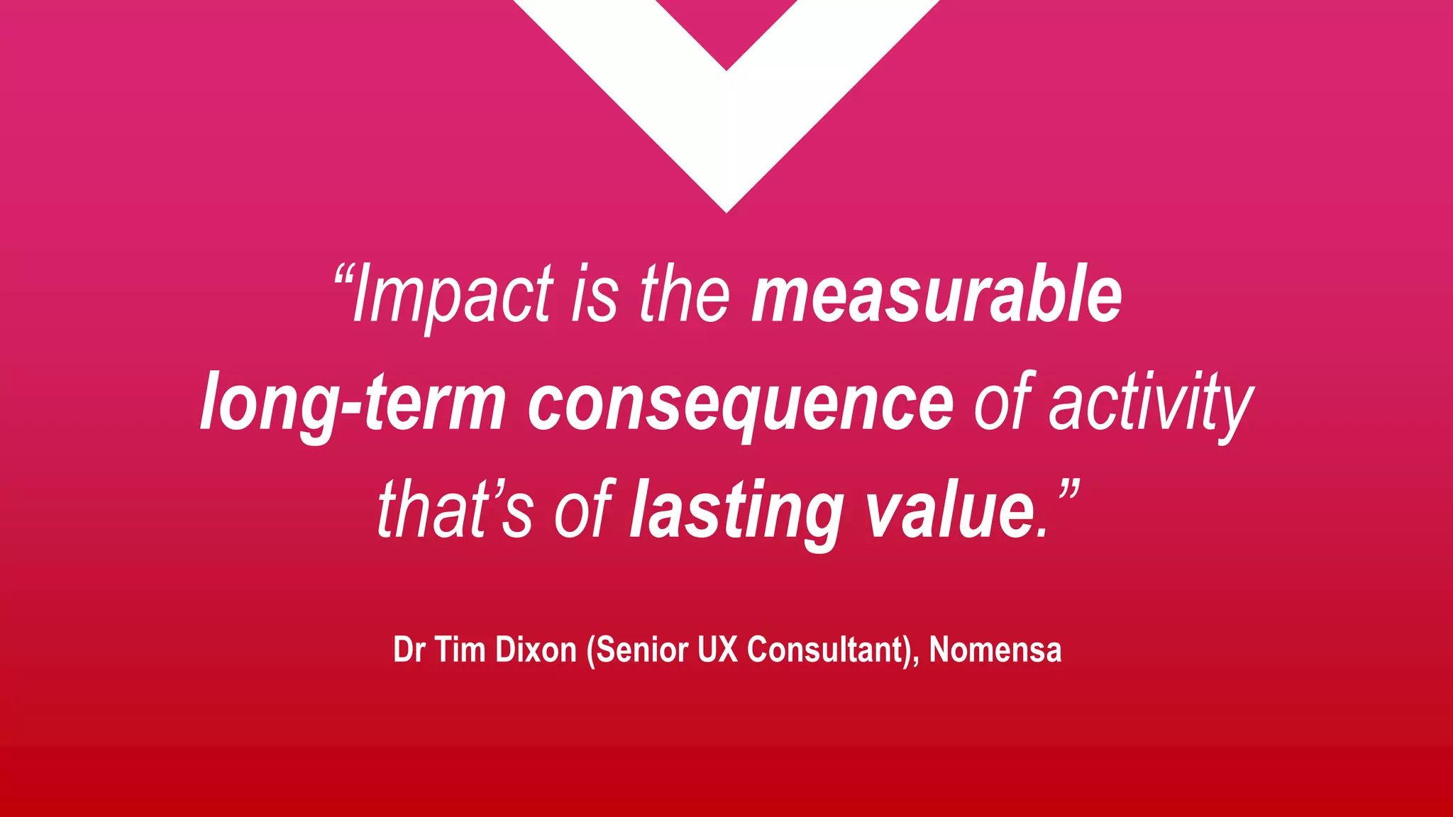 “Impact is the measurable
long-term consequence of activity
that’s of lasting value.”
Dr Tim Dixon (Senior UX Consultant), Nomensa
 