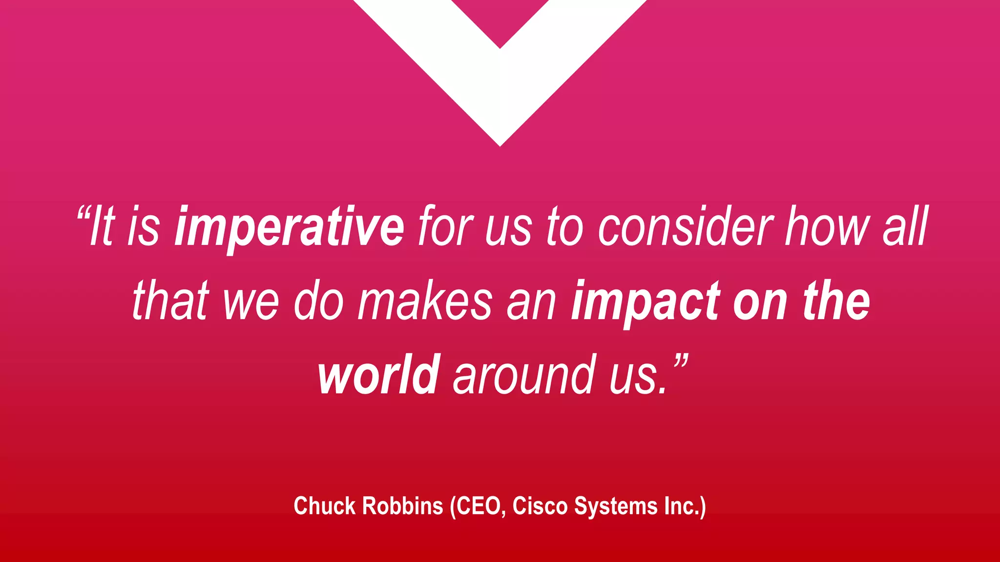 Chuck Robbins (CEO, Cisco Systems Inc.)
“It is imperative for us to consider how all
that we do makes an impact on the
world around us.”
 