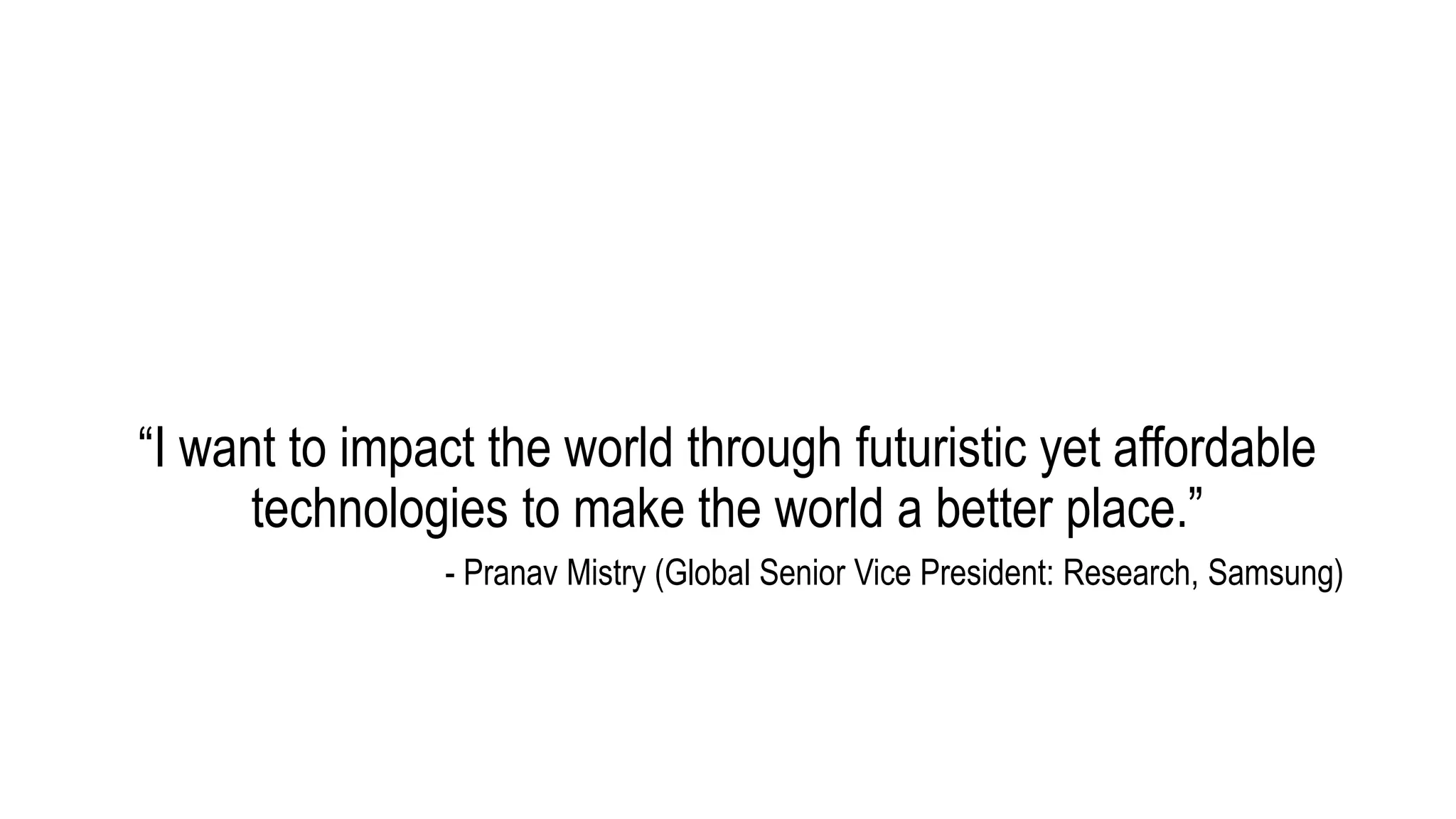 “I want to impact the world through futuristic yet affordable
technologies to make the world a better place.”
- Pranav Mistry (Global Senior Vice President: Research, Samsung)
 