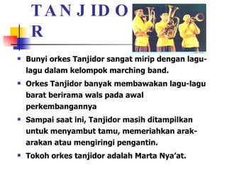 TANJIDOR Bunyi orkes Tanjidor sangat mirip dengan lagu-lagu dalam kelompok marching band. Orkes Tanjidor banyak membawakan lagu-lagu barat berirama wals pada awal perkembangannya Sampai saat ini, Tanjidor masih ditampilkan untuk menyambut tamu, memeriahkan arak-arakan atau mengiringi pengantin.  Tokoh orkes tanjidor adalah Marta Nya’at.  