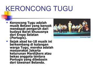 KERONCONG TUGU Keroncong Tugu adalah musik Betawi yang banyak mendapat pengaruh dari budaya Barat khususnya dari Eropa Selatan (Portugis). Sejak abad ke-18 musik ini berkembang di kalangan warga Tugu, mereka adalah masyarakat Jakarta keturunan Mardijkers atau bekas anggota tentara Portugis yang dibebasin dari tawanan Belanda. 