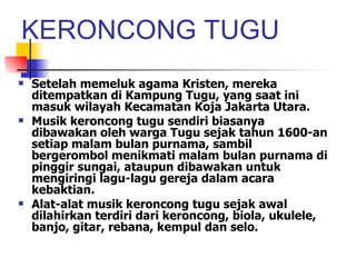 KERONCONG TUGU Setelah memeluk agama Kristen, mereka ditempatkan di Kampung Tugu, yang saat ini masuk wilayah Kecamatan Koja Jakarta Utara.  Musik keroncong tugu sendiri biasanya dibawakan oleh warga Tugu sejak tahun 1600-an setiap malam bulan purnama, sambil bergerombol menikmati malam bulan purnama di pinggir sungai, ataupun dibawakan untuk mengiringi lagu-lagu gereja dalam acara kebaktian.  Alat-alat musik keroncong tugu sejak awal dilahirkan terdiri dari keroncong, biola, ukulele, banjo, gitar, rebana, kempul dan selo.  
