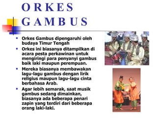 ORKES GAMBUS Orkes Gambus dipengaruhi oleh budaya Timur Tengah  Orkes ini biasanya ditampilkan di acara pesta perkawinan untuk mengiringi para penyanyi gambus baik laki maupun perempuan. Mereka biasanya membawakan lagu-lagu gambus dengan lirik religius maupun lagu-lagu cinta berbahasa Arab.  Agar lebih semarak, saat musik gambus sedang dimainkan, biasanya ada beberapa penari zapin yang terdiri dari beberapa orang laki-laki.  
