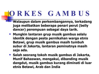 ORKES GAMBUS Walaupun dalam perkembangannya, terkadang juga melibatkan beberapa penari perut (belly dancer) perempuan sebagai daya tarik.  Mungkin lantaran grup musik gambus selalu identik dengan pesta pernikahan warga etnis Betawi, grup musik gambus masih tumbuh subur di Jakarta, lantaran peminatnya masih saja ada.  Salah seorang tokoh musik gambus di Jakarta, Munif Bahaswan, mengakui, dibanding musik dangdut, musik gambus kurang diminati di luar etnis Betawi, Arab dan India  