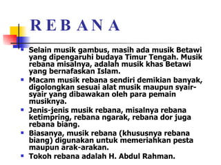 REBANA Selain musik gambus, masih ada musik Betawi yang dipengaruhi budaya Timur Tengah. Musik rebana misalnya, adalah musik khas Betawi yang bernafaskan Islam.  Macam musik rebana sendiri demikian banyak, digolongkan sesuai alat musik maupun syair-syair yang dibawakan oleh para pemain musiknya. Jenis-jenis musik rebana, misalnya rebana ketimpring, rebana ngarak, rebana dor juga rebana biang.  Biasanya, musik rebana (khususnya rebana biang) digunakan untuk memeriahkan pesta maupun arak-arakan.  Tokoh rebana adalah H. Abdul Rahman.  