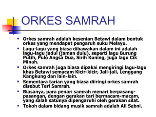 ORKES SAMRAH Orkes samrah adalah kesenian Betawi dalam bentuk orkes yang mendapat pengaruh suku Melayu.  Lagu-lagu yang biasa dibawakan dalam ini adalah lagu-lagu jadul (jaman dulu), seperti lagu Burung Putih, Pulo Angsa Dua, Sirih Kuning, juga lagu Cik Minah.  Orkes samrah juga biasa dipakai mengiringi lagu-lagu khas Betawi semacam Kicir-kicir, Jali-jali, Lenggang Kangkung dan lain-lain. Sementara tarian yang biasa diiringi orkes samrah disebut Tari Samrah.  Biasanya, para penari samrah menari berpasang-pasangan, dengan gerakan tari bermacam-macam, yang salah satunya dipengaruhi oleh gerakan silat. Tokoh dalam bidang musik samrah adalah Ali Sabni.  