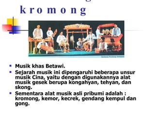 Gambang kromong Musik khas Betawi.  Sejarah musik ini dipengaruhi beberapa unsur musik Cina, yaitu dengan digunakannya alat musik gesek berupa kongahyan, tehyan, dan skong.  Sementara alat musik asli pribumi adalah : kromong, kemor, kecrek, gendang kempul dan gong. 