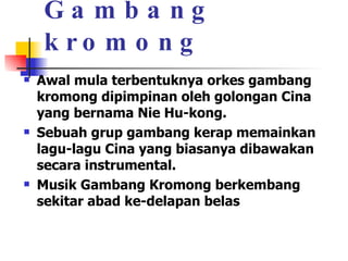 Gambang kromong Awal mula terbentuknya orkes gambang kromong dipimpinan oleh golongan Cina yang bernama Nie Hu-kong. Sebuah grup gambang kerap memainkan lagu-lagu Cina yang biasanya dibawakan secara instrumental.  Musik Gambang Kromong berkembang sekitar abad ke-delapan belas 