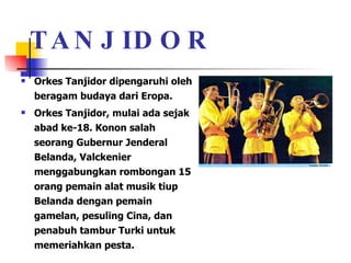 TANJIDOR Orkes Tanjidor dipengaruhi oleh beragam budaya dari Eropa.  Orkes Tanjidor, mulai ada sejak abad ke-18. Konon salah seorang Gubernur Jenderal Belanda, Valckenier menggabungkan rombongan 15 orang pemain alat musik tiup Belanda dengan pemain gamelan, pesuling Cina, dan penabuh tambur Turki untuk memeriahkan pesta.  