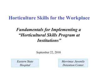 Horticulture Skills for the Workplace

   Fundamentals for Implementing a
    “Horticultural Skills Program at
             Institutions”

                   September 22, 2010


   Eastern State                        Merrimac Juvenile
     Hospital                           Detention Center
 