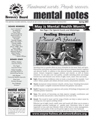 Treatment works.People recover.

THE WAYNE-HOLMES MENTAL HEALTH & RECOVERY BOARD QUARTERLY NEWSLETTER                                                                  Spring 2007

   BOARD MEMBERS                                    May is Mental Health Month
        Jina F. Amstutz**
           Jim Babcock                                        See Page 3 for Special Events and Workshops
            Gary Clark
        Chuck Dougherty
       David Drumm, Sr.                                               Feeling Stressed?
           David Dutton
             Pat Gash
         Kenneth Karger
       Mary Ann King**
          Carolyn Mattes
                                                           Plant A Garden
          Gary Messner
      John K. Miller, M.D.
           Darcy Pajak
        Rev. Daniel Reed
       Ramona Stoner**
         Mark Strader**
           Robin Troyer
               **Board Officers

       BOARD STAFF
          William Mateer
          Executive Director
              Kim Tapié
         Associate Director                        Spending time in a garden offers an array of benefits for the mind, body and spirit.
          Robert Smedley                           Interactions with plants and nature have been shown to improve mental, cognitive
       Associate Director of                       and physical health. In addition to the physical benefits, gardening engages the
      Alcohol/Drug Services                        senses. Sensory integration engages emotion and interest, as well as fosters
            Julia Bogner                           relaxation. As you plan your own garden, consider including plants and design
  Community Relations Specialist                   features that will stimulate your senses of sight, touch, smell, taste and sound.
              Rose Love                        ■   Sight. Choose plants of different colors to create a visual mood. For example, “cool
         Business Manager                          colors” (blues, purples and whites) decrease anxiety and promote calmness.
           Sue Zarlengo                        ■   Touch. Incorporate various textures: smooth, velvety, fuzzy. Touching these plants
               Secretary                           can help inspire a tangible connection between the gardener and nature.

                                               ■   Smell. Fragrance can decrease agitation and anxiety, lift feelings of depression and
                                                   stimulate positive memories.
  ELECTRONICALLY                               ■   Taste. The activity of harvesting can help improve strength, coordination and
                                                   range of motion and provide a tasty reward for your hard work.

                                               ■   Sound. The sound of water and the songs of birds can help to reduce stress by
                                                   creating your own special soothing retreat.
                                                   Effective use of sight, touch, smell, taste and sound will allow you to create a
                                                   meaningful personal landscape or garden spot. Determine what is most
                                                   important to you and your lifestyle. Some of the keys to stress management,
  Please e-mail Julie Bogner if you want
  to receive “Mental Notes” online instead
                                                   relaxation and quality of life can be grown right in your own backyard.
  of via the mail. One quick e-mail to             Reprinted with permission from the Holden Arboretum, 440-946-4400. Written by Karen L. Kennedy, HTR.
  jbogner@whmhrb.org will save paper,
  time and money!                                  www.wayne-holmes.oh.networkofcare.org
 