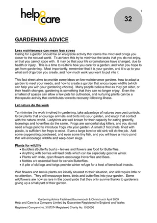 1


                                                                                     32

GARDENING ADVICE
Less maintenance can mean less stress
Caring for a garden should be an enjoyable activity that calms the mind and brings you
closer to the natural world. To achieve this try to minimise the tasks that you do not enjoy,
or that you cannot cope with. It may be that your life circumstances have changed, due to
health or injury. This is a time to re-think how you care for a garden, and what you hope to
get from gardening. Most importantly, remember that it is your garden, and it is up to you
what sort of garden you create, and how much work you want to put into it.

This fact sheet aims to provide some ideas on low-maintenance gardens, how to adapt a
garden to meet your needs, and how to create a garden that encourages wildlife (which
can help you with your gardening chores). Many people believe that as they get older, or
their health changes, gardening is something that they can no longer enjoy. Even the
smallest of spaces can allow a few pots for cultivation, and nurturing plants can be a
therapeutic activity that contributes towards recovery following illness.

Let nature do the work

To minimise the work involved in gardening, take advantage of natures own pest controls.
Grow plants that encourage animals and birds into your garden, and enjoy that contact
with the natural world. Ladybirds are well known for their capacity for eating greenfly,
lacewings and hoverflies do the same. Frogs are wonderful slug killers, and you do not
need a huge pond to introduce frogs into your garden. A small (1 foot) hole, lined with
plastic, is sufficient for frogs to exist. Even a large bowl or old sink will do the job. Add
some oxygenating pondweed, and even some tiny fish, and you will have a micro pond
that will encourage wildlife and keep down slugs.

Plants for wildlife
    Buddleia (Butterfly bush) – leaves and flowers are food for Butterflies.
    Anything with berries will feed birds which can be especially good in winter.
    Plants with wide, open flowers encourage Hoverflies and Bees.
    Nettles are essential food for certain Butterflies.
    A pile of old logs and twigs provide winter refuge for a host of beneficial insects.

Wild flowers and native plants are ideally situated to their situation, and will require little or
no attention. They will encourage bees, birds and butterflies into your garden. Some
wildflowers are now so rare in the countryside that they only survive thanks to gardeners
giving up a small part of their garden.




                  Gardening Advice Factsheet Bournemouth & Christchurch April 2009
Help and Care is a Company Limited by Guarantee Registered in England and Wales
Registered Company No. 3187574 Registered Charity No. 1055056
 