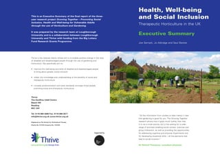 Health, Well-being
This is an Executive Summary of the final report of the three-
year research project Growing Together – Promoting Social
                                                                                     and Social Inclusion
Inclusion, Health and Well-being for Vulnerable Adults
through the use of Horticulture and Gardening.
                                                                                     Therapeutic Horticulture in the UK

It was prepared by the research team at Loughborough
University and is a collaboration between Loughborough                               Executive Summary
University and Thrive with funding from the Big Lottery
Fund Research Grants Programme.
                                                                                     Joe Sempik, Jo Aldridge and Saul Becker




Thrive is the national charity whose aim is to enable positive change in the lives
of disabled and disadvantaged people through the use of gardening and
horticulture. We specifically aim to:


• improve the well-being and skills of disabled and disadvantaged people
  to bring about greater social inclusion


• widen the knowledge and understanding of the benefits of social and
  therapeutic horticulture


• increase professionalism and raise standards amongst those people
  practising social and therapeutic horticulture.



Thrive
The Geoffrey Udall Centre
Beech Hill
Reading
RG7 2AT


Tel: 0118 988 5688 Fax: 0118 988 5677
                                                                                     “All the information from studies to date makes it clear
info@thrive.org.uk www.thrive.org.uk
                                                                                     that gardening is good for you. The Growing Together
Registered as The Society for Horticultural Therapy
                                                                                     research shows how it goes much further than that.
Charity No: 277570 Company No: 1415700                                               It is not a trivial activity, but is the setting for a wide
                                                                                     range of activities enabling social contact, exercise and
                                                                                     group interaction, as well as providing the opportunities
                                                                                     for addressing cognitive and physical impairments and
                                                                                     for developing vocational skills – all the elements that
                                                                                     lead to social inclusion.”


                                                                                     Sir Richard Thompson, consultant physician.
 