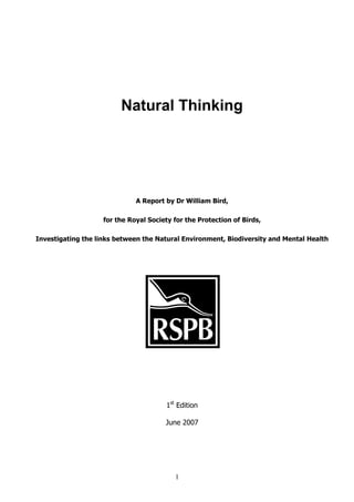 Natural Thinking




                              A Report by Dr William Bird,

                    for the Royal Society for the Protection of Birds,

Investigating the links between the Natural Environment, Biodiversity and Mental Health




                                        1st Edition

                                       June 2007




                                           1
 