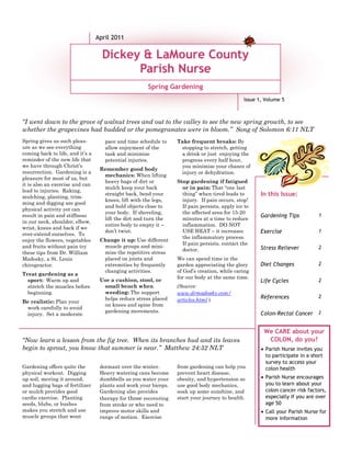 April 2011

                                    Dickey & LaMoure County
                                          Parish Nurse
                                                      Spring Gardening
                                                                                               Issue 1, Volume 5



“I went down to the grove of walnut trees and out to the valley to see the new spring growth, to see
whether the grapevines had budded or the pomegranates were in bloom.” Song of Solomon 6:11 NLT
Spring gives us such pleas-          pace and time schedule to    Take frequent breaks: By
ure as we see everything             allow enjoyment of the        stopping to stretch, getting
coming back to life, and it’s a      task and minimize             a drink or just enjoying the
reminder of the new life that        potential injuries.           progress every half hour,
we have through Christ’s                                           you minimize your chance of
                                   Remember good body
resurrection. Gardening is a                                       injury or dehydration.
                                    mechanics: When lifting
pleasure for most of us, but
                                    heavy bags of dirt or         Stop gardening if fatigued
it is also an exercise and can
                                    mulch keep your back            or in pain: That “one last
lead to injuries. Raking,
                                    straight back, bend your        thing” when tired leads to       Caption describing picture or
                                                                                                     In this Issue:
mulching, planting, trim-
                                    knees, lift with the legs,      injury. If pain occurs, stop!              graphic.
ming and digging are good
                                    and hold objects close to       If pain persists, apply ice to
physical activity yet can
                                    your body. If shoveling,        the affected area for 15-20
result in pain and stiffness                                                                          Gardening Tips           1
                                    lift the dirt and turn the      minutes at a time to reduce
in our neck, shoulder, elbow,
                                    entire body to empty it –       inflammation. DO NOT
wrist, knees and back if we
                                    don’t twist.                    USE HEAT – it increases           Exercise                 1
over-extend ourselves. To
                                                                    the inflammatory process.
enjoy the flowers, vegetables      Change it up: Use different
                                                                    If pain persists, contact the
and fruits without pain try         muscle groups and mini-                                           Stress Reliever          2
                                                                    doctor.
these tips from Dr. William         mize the repetitive stress
Madosky, a St. Louis                placed on joints and          We can spend time in the
chiropractor.                       extremities by frequently     garden appreciating the glory       Diet Changes             2
                                    changing activities.          of God’s creation, while caring
Treat gardening as a
                                                                  for our body at the same time.
  sport: Warm up and               Use a cushion, stool, or                                           Life Cycles              2
  stretch the muscles before        small bench when              (Source:
  beginning.                        weeding: The support          www.drmadosky.com/
                                    helps reduce stress placed                                        References               2
Be realistic: Plan your                                           articles.html )
                                    on knees and spine from
 work carefully to avoid
                                    gardening movements.                                              Colon-Rectal Cancer 2
 injury. Set a moderate


                                                                                                       We CARE about your
“Now learn a lesson from the fig tree. When its branches bud and its leaves                             COLON, do you?
begin to sprout, you know that summer is near.” Matthew 24:32 NLT                                     • Parish Nurse invites you
                                                                                                        to participate in a short
                                                                                                        survey to access your
Gardening offers quite the         dormant over the winter.       from gardening can help you           colon health
physical workout. Digging          Heavy watering cans become     prevent heart disease,
up soil, moving it around,         dumbbells as you water your    obesity, and hypertension so        • Parish Nurse encourages
and lugging bags of fertilizer     plants and work your biceps.   use good body mechanics,              you to learn about your
or mulch provides good             Gardening also provides        soak up some sunshine, and            colon cancer risk factors,
cardio exercise. Planting          therapy for those recovering   start your journey to health.         especially if you are over
seeds, blubs, or bushes            from stroke or who need to                                           age 50
makes you stretch and use          improve motor skills and                                           • Call your Parish Nurse for
muscle groups that went            range of motion. Exercise                                            more information
 