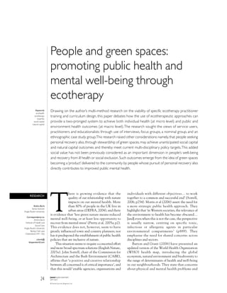 People and green spaces:
                            promoting public health and
                            mental well-being through
                            ecotherapy
             Keywords       Drawing on the author’s multi-method research on the viability of specific ecotherapy practitioner
              ecohealth
            ecotherapy      training and curriculum design, this paper debates how the use of ecotherapeutic approaches can
               biophilia
           social capital   provide a two-pronged system to achieve both individual health (at micro level) and public and
          natural capital
                            environment health outcomes (at macro level).The research sought the views of service users,
                            practitioners and educationalists through use of interviews, focus groups, a nominal group, and an
                            ethnographic case study group.This research raised other considerations: namely, that people seeking
                            personal recovery also, through stewardship of green spaces, may achieve unanticipated social capital
                            and natural capital outcomes and thereby meet current multi-disciplinary policy targets.This added
                            social value has not been previously considered as an important dimension in people’s well-being
                            and recovery from ill health or social exclusion. Such outcomes emerge from the idea of green spaces
                            becoming a ‘product’ delivered to the community by people whose pursuit of personal recovery also
                            directly contributes to improved public mental health.




                            T
                                          here is growing evidence that the          individuals with different objectives… to work
      RESEARCH
                                          quality of our relationship with nature    together to a common and successful end’ (Sorrell,
                                          impacts on our mental health. More         2006; p254). Morris et al (2006) assert the need for
          Ambra Burls                     than 80% of people in the UK live in       a more strategic public health approach. They
         Senior lecturer
Anglia Ruskin University                  urban areas (DEFRA, 2004), and there       highlight that ‘in Western societies, the relevance of
                            is evidence that ‘less green nature means reduced        the environment to health has become obscured…
   Correspondence to:
            Ambra Burls     mental well-being, or at least less opportunity to       [and] even when this is not the case, the perspective
 Institute of Health and    recover from mental stress’ (Pretty et al, 2005a; p2).   is usually narrow, centring on specific toxic,
              Social Care
Anglia Ruskin University    This evidence does not, however, seem to have            infectious or allergenic agents in particular
        Bishop Hall Lane    greatly influenced town and country planners; nor        environmental compartments’ (p889). They
 Chelmsford CM1 1SQ
                            has it predisposed the establishment of public health    emphasise the need for shared concerns across
            a.burls@        policies that are inclusive of nature.                   disciplines and sectors.
     btopenworld.com
                                This situation seems to require a concerted effort       Barton and Grant (2006) have presented an
                            and more broad-spectrum solutions (English Nature,       updated version of the World Health Organization
                            2003a). John Sorrell, chair of the Commission for        (WHO) health map, introducing the global
                            Architecture and the Built Environment (CABE),           ecosystem, natural environment and biodiversity to
                            affirms that ‘a positive and creative relationship       the range of determinants of health and well-being
                            between all concerned is of critical importance’, and    in our neighbourhoods. They state that concerns
                            that this would ‘enable agencies, organisations and      about physical and mental health problems and


                    24      journal of public mental health
                            vol 6 • issue 3
                            © Pavilion Journals (Brighton) Ltd
 