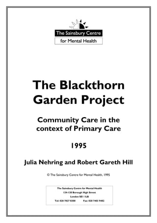 The Blackthorn
  Garden Project
   Community Care in the
   context of Primary Care

                         1995

Julia Nehring and Robert Gareth Hill
       © The Sainsbury Centre for Mental Health, 1995



              The Sainsbury Centre for Mental Health
                   134-138 Borough High Street
                         London SE1 1LB
            Tel: 020 7827 8300      Fax: 020 7403 9482
 