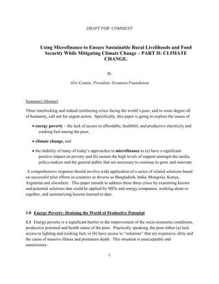 DRAFT FOR COMMENT



        Using Microfinance to Ensure Sustainable Rural Livelihoods and Food
          Security While Mitigating Climate Change – PART II: CLIMATE
                                     CHANGE.

                                                By

                          Alex Counts, President, Grameen Foundation



Summary/Abstract

Three interlocking and indeed reinforcing crises facing the world’s poor, and to some degree all
of humanity, call out for urgent action. Specifically, this paper is going to explore the issues of

   • energy poverty – the lack of access to affordable, healthful, and productive electricity and
       cooking fuel among the poor,

   • climate change, and

   • the inability of many of today’s approaches to microfinance to (a) have a significant
       positive impact on poverty and (b) sustain the high levels of support amongst the media,
       policy-makers and the general public that are necessary to continue to grow and innovate.

 A comprehensive response should involve wide application of a series of related solutions based
on successful pilot efforts in countries as diverse as Bangladesh, India, Mongolia, Kenya,
Argentina and elsewhere. This paper intends to address these three crises by examining known
and potential solutions that could be applied by MFIs and energy companies, working alone or
together, and summarizing lessons learned to date.



1.0 Energy Poverty: Draining the World of Productive Potential

1.1 Energy poverty is a significant barrier to the improvement of the socio-economic conditions,
productive potential and health status of the poor. Practically speaking, the poor either (a) lack
access to lighting and cooking fuel, or (b) have access to “solutions” that are expensive, dirty and
the cause of massive illness and premature death. This situation is unacceptable and
unnecessary.

                                                 1
 