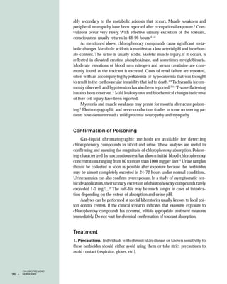 ably secondary to the metabolic acidosis that occurs. Muscle weakness and
                         peripheral neuropathy have been reported after occupational exposure.6 Con-
                         vulsions occur very rarely. With effective urinary excretion of the toxicant,
                         consciousness usually returns in 48-96 hours.4,5,6
                              As mentioned above, chlorophenoxy compounds cause significant meta-
                         bolic changes. Metabolic acidosis is manifest as a low arterial pH and bicarbon-
                         ate content. The urine is usually acidic. Skeletal muscle injury, if it occurs, is
                         reflected in elevated creatine phosphokinase, and sometimes myoglobinuria.
                         Moderate elevations of blood urea nitrogen and serum creatinine are com-
                         monly found as the toxicant is excreted. Cases of renal failure are reported,
                         often with an accompanying hyperkalemia or hypocalcemia that was thought
                         to result in the cardiovascular instability that led to death.3,9 Tachycardia is com-
                         monly observed, and hypotension has also been reported.3,4,6 T-wave flattening
                         has also been observed.5 Mild leukocytosis and biochemical changes indicative
                         of liver cell injury have been reported.
                              Myotonia and muscle weakness may persist for months after acute poison-
                              5
                         ing. Electromyographic and nerve conduction studies in some recovering pa-
                         tients have demonstrated a mild proximal neuropathy and myopathy.


                         Confirmation of Poisoning
                             Gas-liquid chromatographic methods are available for detecting
                         chlorophenoxy compounds in blood and urine. These analyses are useful in
                         confirming and assessing the magnitude of chlorophenoxy absorption. Poison-
                         ing characterized by unconsciousness has shown initial blood chlorophenoxy
                         concentrations ranging from 80 to more than 1000 mg per liter.4 Urine samples
                         should be collected as soon as possible after exposure because the herbicides
                         may be almost completely excreted in 24-72 hours under normal conditions.
                         Urine samples can also confirm overexposure. In a study of asymptomatic her-
                         bicide applicators, their urinary excretion of chlorophenoxy compounds rarely
                         exceeded 1-2 mg/L.10 The half-life may be much longer in cases of intoxica-
                         tion depending on the extent of absorption and urine pH.
                             Analyses can be performed at special laboratories usually known to local poi-
                         son control centers. If the clinical scenario indicates that excessive exposure to
                         chlorophenoxy compounds has occurred, initiate appropriate treatment measures
                         immediately. Do not wait for chemical confirmation of toxicant absorption.


                         Treatment
                         1. Precautions. Individuals with chronic skin disease or known sensitivity to
                         these herbicides should either avoid using them or take strict precautions to
                         avoid contact (respirator, gloves, etc.).



         CHLOROPHENOXY
96   •   HERBICIDES
 