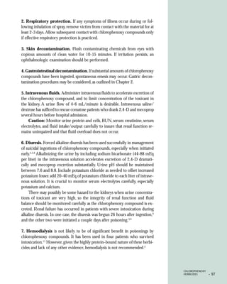2. Respiratory protection. If any symptoms of illness occur during or fol-
lowing inhalation of spray, remove victim from contact with the material for at
least 2-3 days. Allow subsequent contact with chlorophenoxy compounds only
if effective respiratory protection is practiced.

3. Skin decontamination. Flush contaminating chemicals from eyes with
copious amounts of clean water for 10-15 minutes. If irritation persists, an
ophthalmologic examination should be performed.

4. Gastrointestinal decontamination. If substantial amounts of chlorophenoxy
compounds have been ingested, spontaneous emesis may occur. Gastric decon-
tamination procedures may be considered, as outlined in Chapter 2.

5. Intravenous fluids. Administer intravenous fluids to accelerate excretion of
the chlorophenoxy compound, and to limit concentration of the toxicant in
the kidney. A urine flow of 4-6 mL/minute is desirable. Intravenous saline/
dextrose has sufficed to rescue comatose patients who drank 2,4-D and mecoprop
several hours before hospital admission.
     Caution: Monitor urine protein and cells, BUN, serum creatinine, serum
electrolytes, and fluid intake/output carefully to insure that renal function re-
mains unimpaired and that fluid overload does not occur.

6. Diuresis. Forced alkaline diuresis has been used successfully in management
of suicidal ingestions of chlorophenoxy compounds, especially when initiated
early.4,5,6 Alkalinizing the urine by including sodium bicarbonate (44-88 mEq
per liter) in the intravenous solution accelerates excretion of 2,4-D dramati-
cally and mecoprop excretion substantially. Urine pH should be maintained
between 7.6 and 8.8. Include potassium chloride as needed to offset increased
potassium losses: add 20-40 mEq of potassium chloride to each liter of intrave-
nous solution. It is crucial to monitor serum electrolytes carefully, especially
potassium and calcium.
     There may possibly be some hazard to the kidneys when urine concentra-
tions of toxicant are very high, so the integrity of renal function and fluid
balance should be monitored carefully as the chlorophenoxy compound is ex-
creted. Renal failure has occurred in patients with severe intoxication during
alkaline diuresis. In one case, the diuresis was begun 26 hours after ingestion,6
and the other two were initiated a couple days after poisoning.3,9

7. Hemodialysis is not likely to be of significant benefit in poisonings by
chlorophenoxy compounds. It has been used in four patients who survived
intoxication.11 However, given the highly protein-bound nature of these herbi-
cides and lack of any other evidence, hemodialysis is not recommended.2




                                                                                    CHLOROPHENOXY
                                                                                    HERBICIDES      •   97
 