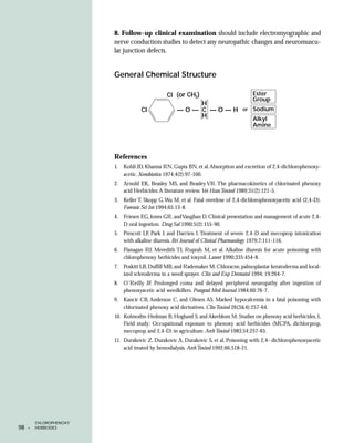 8. Follow-up clinical examination should include electromyographic and
                         nerve conduction studies to detect any neuropathic changes and neuromuscu-
                         lar junction defects.


                         General Chemical Structure

                                                CI (or CH3)                            Ester
                                                                                       Group
                                                         H
                                     CI              —O— C —O—H                   or   Sodium
                                                         H                             Alkyl
                                                                                       Amine




                         References
                         1.   Kohli JD, Khanna RN, Gupta BN, et al. Absorption and excretion of 2,4-dichlorophenoxy-
                              acetic. Xenobiotica 1974;4(2):97-100.
                         2. Arnold EK, Beasley MS, and Beasley VR. The pharmacokinetics of chlorinated phenoxy
                            acid Herbicides: A literature review. Vet Hum Toxicol 1989;31(2):121-5.
                         3. Keller T, Skopp G, Wu M, et al. Fatal overdose of 2,4-dichlorophenoxyacetic acid (2,4-D).
                            Forensic Sci Int 1994;65:13-8.
                         4. Friesen EG, Jones GR, and Vaughan D. Clinical presentation and management of acute 2,4-
                            D oral ingestion. Drug Saf 1990;5(2):155-90.
                         5. Prescott LF, Park J, and Darrien I. Treatment of severe 2,4-D and mecoprop intoxication
                            with alkaline diuresis. Bri Journal of Clinical Pharmacology 1979;7:111-116.
                         6. Flanagan RJ, Meredith TJ, Ruprah M, et al. Alkaline diuresis for acute poisoning with
                            chlorophenoxy herbicides and ioxynil. Lancet 1990;335:454-8.
                         7. Poskitt LB, Duffill MB, and Rademaker M. Chloracne, palmoplantar keratoderma and local-
                            ized scleroderma in a weed sprayer. Clin and Exp Dermatol 1994; 19:264-7.
                         8. O’Reilly JF. Prolonged coma and delayed peripheral neuropathy after ingestion of
                            phenoxyacetic acid weedkillers. Postgrad Med Journal 1984;60:76-7.
                         9. Kancir CB, Anderson C, and Olesen AS. Marked hypocalcemia in a fatal poisoning with
                            chlorinated phenoxy acid derivatives. Clin Toxicol 26(3&4):257-64.
                         10. Kolmodin-Hedman B, Hoglund S, and Akerblom M. Studies on phenoxy acid herbicides, I,
                             Field study: Occupational exposure to phenoxy acid herbicides (MCPA, dichlorprop,
                             mecoprop, and 2,4-D) in agriculture. Arch Toxicol 1983;54:257-65.
                         11. Durakovic Z, Durakovic A, Durakovic S, et al. Poisoning with 2,4- dichlorophenoxyacetic
                             acid treated by hemodialysis. Arch Toxicol 1992;66:518-21.




         CHLOROPHENOXY
98   •   HERBICIDES
 