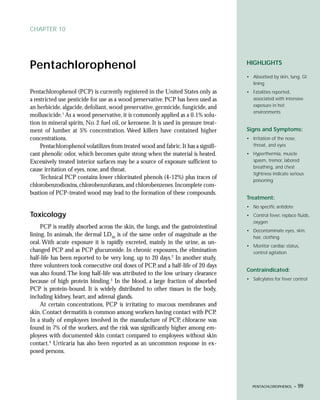 CHAPTER 10




Pentachlorophenol                                                                     HIGHLIGHTS

                                                                                      • Absorbed by skin, lung, GI
                                                                                        lining
Pentachlorophenol (PCP) is currently registered in the United States only as          • Fatalities reported,
a restricted use pesticide for use as a wood preservative. PCP has been used as         associated with intensive
an herbicide, algacide, defoliant, wood preservative, germicide, fungicide, and         exposure in hot
                                                                                        environments
molluscicide.1 As a wood preservative, it is commonly applied as a 0.1% solu-
tion in mineral spirits, No. 2 fuel oil, or kerosene. It is used in pressure treat-
ment of lumber at 5% concentration. Weed killers have contained higher                Signs and Symptoms:
concentrations.                                                                       • Irritation of the nose,
     Pentachlorophenol volatilizes from treated wood and fabric. It has a signifi-      throat, and eyes
cant phenolic odor, which becomes quite strong when the material is heated.           • Hyperthermia, muscle
Excessively treated interior surfaces may be a source of exposure sufficient to         spasm, tremor, labored
                                                                                        breathing, and chest
cause irritation of eyes, nose, and throat.
                                                                                        tightness indicate serious
     Technical PCP contains lower chlorinated phenols (4-12%) plus traces of            poisoning
chlorobenzodioxins, chlorobenzofurans, and chlorobenzenes. Incomplete com-
bustion of PCP-treated wood may lead to the formation of these compounds.
                                                                                      Treatment:
                                                                                      • No specific antidote
Toxicology                                                                            • Control fever, replace fluids,
                                                                                        oxygen
     PCP is readily absorbed across the skin, the lungs, and the gastrointestinal
                                                                                      • Decontaminate eyes, skin,
lining. In animals, the dermal LD50 is of the same order of magnitude as the            hair, clothing
oral. With acute exposure it is rapidly excreted, mainly in the urine, as un-
                                                                                      • Monitor cardiac status,
changed PCP and as PCP glucuronide. In chronic exposures, the elimination               control agitation
half-life has been reported to be very long, up to 20 days.2 In another study,
three volunteers took consecutive oral doses of PCP, and a half-life of 20 days
                                                                                      Contraindicated:
was also found. The long half-life was attributed to the low urinary clearance
                                                                                      • Salicylates for fever control
because of high protein binding.3 In the blood, a large fraction of absorbed
PCP is protein-bound. It is widely distributed to other tissues in the body,
including kidney, heart, and adrenal glands.
     At certain concentrations, PCP is irritating to mucous membranes and
skin. Contact dermatitis is common among workers having contact with PCP.
In a study of employees involved in the manufacture of PCP, chloracne was
found in 7% of the workers, and the risk was significantly higher among em-
ployees with documented skin contact compared to employees without skin
contact.4 Urticaria has also been reported as an uncommon response in ex-
posed persons.




                                                                                         PENTACHLOROPHENOL •      99
 