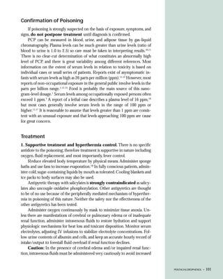 Confirmation of Poisoning
    If poisoning is strongly suspected on the basis of exposure, symptoms, and
signs, do not postpone treatment until diagnosis is confirmed.
    PCP can be measured in blood, urine, and adipose tissue by gas-liquid
chromatography. Plasma levels can be much greater than urine levels (ratio of
blood to urine is 1.0 to 2.5) so care must be taken in interpreting results.10,11
There is no clear-cut determination of what constitutes an abnormally high
level of PCP, and there is great variability among different references. Most
information on the extent of serum levels in relation to toxicity is based on
individual cases or small series of patients. Reports exist of asymptomatic in-
fants with serum levels as high as 26 parts per million (ppm).11,12 However, most
reports of non-occupational exposure in the general public involve levels in the
parts per billion range.1,13-15 Food is probably the main source of this nano-
gram-level dosage.1 Serum levels among occupationally exposed persons often
exceed 1 ppm.1 A report of a lethal case describes a plasma level of 16 ppm,16
but most cases generally involve serum levels in the range of 100 ppm or
higher.11,17 It is reasonable to assume that levels greater than 1 ppm are consis-
tent with an unusual exposure and that levels approaching 100 ppm are cause
for great concern.


Treatment
1. Supportive treatment and hyperthermia control. There is no specific
antidote to the poisoning; therefore treatment is supportive in nature including
oxygen, fluid replacement, and most importantly, fever control.
     Reduce elevated body temperature by physical means. Administer sponge
baths and use fans to increase evaporation.18 In fully conscious patients, admin-
ister cold, sugar-containing liquids by mouth as tolerated. Cooling blankets and
ice packs to body surfaces may also be used.
     Antipyretic therapy with salicylates is strongly contraindicated as salicy-
lates also uncouple oxidative phosphorylation. Other antipyretics are thought
to be of no use because of the peripherally mediated mechanism of hyperther-
mia in poisoning of this nature. Neither the safety nor the effectiveness of the
other antipyretics has been tested.
     Administer oxygen continuously by mask to minimize tissue anoxia. Un-
less there are manifestations of cerebral or pulmonary edema or of inadequate
renal function, administer intravenous fluids to restore hydration and support
physiologic mechanisms for heat loss and toxicant disposition. Monitor serum
electrolytes, adjusting IV infusions to stabilize electrolyte concentrations. Fol-
low urine contents of albumin and cells, and keep an accurate hourly record of
intake/output to forestall fluid overload if renal function declines.
     Caution: In the presence of cerebral edema and/or impaired renal func-
tion, intravenous fluids must be administered very cautiously to avoid increased


                                                                                     PENTACHLOROPHENOL •   101
 