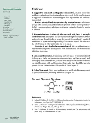Commercial Products             Treatment
(Continued)
                                1. Supportive treatment and hyperthermia control. There is no specific
                                antidote to poisoning with nitrophenolic or nitrocresolic herbicides.Treatment
  Dapacryl
                                is supportive in nature and includes oxygen, fluid replacement, and tempera-
  Endosan
  FMC 9044                      ture control.
  Hoe 002784                         Reduce elevated body temperature by physical means. Administer
  Morrocid
  NIA 9044                      sponge baths and ice packs, and use a fan to promote air flow and evaporation.7
dinosulfon*                     In fully conscious patients, administer cold, sugar-containing liquids by mouth
dinoterb acetate*
                                as tolerated.
dinoterb salts*
dinoterbon*
                                2. Contraindications. Antipyretic therapy with salicylates is strongly
* All U.S. registrations have
  been cancelled                contraindicated as salicylates also uncouple oxidative phosphorylation. Other
                                antipyretics are thought to be of no use because of the peripherally mediated
                                mechanism of hyperthermia in poisoning of this nature. Neither the safety nor
                                the effectiveness of other antipyretics has been tested.
                                    Atropine is also absolutely contraindicated! It is essential not to con-
                                fuse the clinical signs for dinitrophenol with manifestations for cholinesterase
                                inhibition poisoning.2

                                3. Skin decontamination. If poisoning has been caused by contamination of
                                body surfaces, bathe and shampoo contaminated skin and hair promptly and
                                thoroughly with soap and water, or water alone if soap is not available.Wash the
                                chemical from skin folds and from under fingernails. Care should be taken to
                                prevent dermal contamination of hospital staff. See Chapter 2.

                                4. Other Treatment. Other aspects of treatment are identical to management
                                of pentachlorophenol poisoning, detailed in Chapter 10.


                                General Chemical Structure




                                References
                                1. Leftwich RB, Floro JF, Neal RA, et al. Dinitrophenol poisoning: A diagnosis to consider in
                                   undiagnosed fever. South Med J 1982;75:182-5.
                                2. Finkel AJ. Herbicides: Dinitrophenols. In: Hamilton and Hardy’s Industrial Toxicology, 4th ed.
                                   Boston: John Wright PSG, Inc., 1983, pp. 301-2.
                                3. Kurt TL, Anderson R, Petty C, et al. Dinitrophenol in weight loss: The poison center and
                                   public safety. Vet Hum Toxicol 1986;28:574-5.


           NITROPHENOLS &
   106   • NITROCRESOLS
 