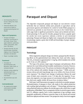 CHAPTER 12




HIGHLIGHTS
                                    Paraquat and Diquat
• Life-threatening effects on
  GI tract, kidney, liver, heart,
  other organs                      The dipyridyl compounds paraquat and diquat are non-selective contact
• Pulmonary fibrosis is the         herbicides that are relatively widely-used, primarily in agriculture and by
  usual cause of death in           government agencies and industries for control of weeds. While paraquat is a
  paraquat poisoning (but not
                                    restricted-use pesticide in most forms for most uses in the United States, its
  diquat)
                                    wide usage leads to significant potential for misuse and accidental and inten-
                                    tional poisonings. In the past few decades, paraquat has been a popular agent
Signs and Symptoms:                 for suicide, but recent experience indicates a decline in such intentional
• Paraquat and diquat               poisonings. Paraquat and diquat are highly toxic compounds and management
  (ingestion): burning pain in
                                    of poisonings requires a great deal of skill and knowledge of proper manage-
  the mouth, throat, chest,
                                    ment procedures.
  upper abdomen; pulmonary
  edema, pancreatitis, other
  renal, CNS effects
• Paraquat (dermal): dry and
                                    PARAQUAT
  fissured hands, horizontal
  ridging or loss of fingernails,
  ulceration and abrasion
                                    Toxicology
• Diquat: neurologic toxicity           When ingested in adequate dosage (see below), paraquat has life-threaten-
                                    ing effects on the gastrointestinal tract, kidney, liver, heart, and other organs.
Treatment:                          The LD50 in humans is approximately 3-5 mg/kg, which translates into as little
                                    as 10-15 mL of a 20% solution.1,2
• Immediate GI
  decontamination with                  The lung is the primary target organ of paraquat, and pulmonary effects
  Bentonite, Fuller’s Earth, or     represent the most lethal and least treatable manifestation of toxicity. However,
  activated charcoal                toxicity from inhalation is rare.The primary mechanism is through the genera-
• Maintain urinary output by        tion of free radicals with oxidative damage to lung tissue.1,2 While acute pul-
  administering IV, but             monary edema and early lung damage may occur within a few hours of severe
  monitor fluids in case of         acute exposures,3,4 the delayed toxic damage of pulmonary fibrosis, the usual
  renal failure
                                    cause of death, most commonly occurs 7-14 days after the ingestion.5 In pa-
• Decontaminate eyes and            tients who ingested a very large amount of concentrated solution (20%), some
  skin
                                    have died more rapidly (within 48 hours) from circulatory failure.5
                                        Both types I and II pneumatocytes appear to selectively accumulate paraquat.
Contraindicated:                    Biotransformation of paraquat in these cells results in free-radical production
• No supplemental oxygen            with resulting lipid peroxidation and cell injury.1,2,4 Hemorrhage proteinaceous
  unless patient develops           edema fluid and leukocytes infiltrate the alveolar spaces, after which there is rapid
  severe hypoxemia                  proliferation of fibroblasts.There is a progressive decline in arterial oxygen tension
                                    and CO2 diffusion capacity. Such a severe impairment of gas exchange causes
                                    progressive proliferation of fibrous connective tissue in the alveoli and eventual
                                    death from asphyxia and tissue anoxia.6 One prospective study of survivors suggests

    108   • PARAQUAT & DIQUAT
 