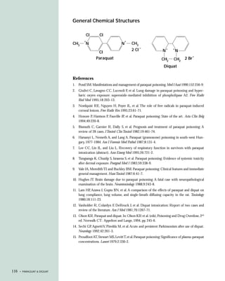 General Chemical Structures

                                      CI        CI
                                     +                              +
                            CH3       N                         N       CH3
                                                                               –                   +   +
                                                                        2 CI                   N           N
                                               CI
                                                                                                                      –
                                              Paraquat                                        CH2      CH2     2 Br
                                                                                                Diquat

                            References
                            1. Pond SM. Manifestations and management of paraquat poisoning. Med J Aust 1990;152:256-9.
                            2. Giulivi C, Lavagno CC, Lucesoli F, et al. Lung damage in paraquat poisoning and hyper-
                               baric oxyen exposure: superoxide-mediated inhibition of phospholipase A2. Free Radic
                               Biol Med 1995;18:203-13.
                            3.   Nordquist RE, Nguyen H, Poyer JL, et al. The role of free radicals in paraquat-induced
                                 corneal lesions. Free Radic Res 1995;23:61-71.
                            4.   Honore P, Hantson P, Fauville JP, et al. Paraquat poisoning: State of the art. Acta Clin Belg
                                 1994;49:220-8.
                            5.   Bismuth C, Garnier R, Dally S, et al. Prognosis and treatment of paraquat poisoning: A
                                 review of 28 cases. J Toxicol Clin Toxicol 1982;19:461-74.
                            6.   Harsanyi L, Nemeth A, and Lang A. Paraquat (gramoxone) poisoning in south-west Hun-
                                 gary, 1977-1984. Am J Forensic Med Pathol 1987;8:131-4.
                            7.   Lee CC, Lin JL, and Liu L. Recovery of respiratory function in survivors with paraquat
                                 intoxication (abstract). Ann Emerg Med 1995;26:721-2.
                            8.   Tungsanga K, Chusilp S, Israsena S, et al. Paraquat poisoning: Evidence of systemic toxicity
                                 after dermal exposure. Postgrad Med J 1983;59:338-9.
                            9.   Vale JA, Meredith TJ, and Buckley BM. Paraquat poisoning: Clinical features and immediate
                                 general management. Hum Toxicol 1987;6:41-7.
                            10. Hughes JT. Brain damage due to paraquat poisoning: A fatal case with neuropathological
                                examination of the brain. Neurotoxicology 1988;9:243-8.
                            11. Lam HF, Azawa J, Gupta BN, et al. A comparison of the effects of paraquat and diquat on
                                lung compliance, lung volume, and single-breath diffusing capacity in the rat. Toxicology
                                1980;18:111-23.
                            12. Vanholder R, Colardyn F, DeReuck J, et al. Diquat intoxication: Report of two cases and
                                review of the literature. Am J Med 1981;70:1267-71.
                            13. Olson KR. Paraquat and diquat. In: Olson KR et al. (eds), Poisoning and Drug Overdose, 2nd
                                ed. Norwalk CT: Appelton and Lange, 1994, pp. 245-6.
                            14. Sechi GP, Agnetti V, Piredda M, et al. Acute and persistent Parkinsonism after use of diquat.
                                Neurology 1992;42:261-3.
                            15. Proudfoot AT, Stewart MS, Levitt T, et al. Paraquat poisoning: Significance of plasma-paraquat
                                concentrations. Lancet 1979;2:330-2.




116   • PARAQUAT & DIQUAT
 