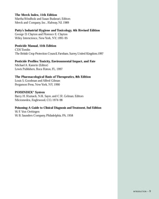 The Merck Index, 11th Edition
Martha Windholz and Susan Budavari, Editors
Merck and Company, Inc., Rahway, NJ, 1989

Patty’s Industrial Hygiene and Toxicology, 4th Revised Edition
George D. Clayton and Florence E. Clayton
Wiley Interscience, New York, NY, 1991-95

Pesticide Manual, 11th Edition
CDS Tomlin
The British Crop Protection Council, Farnham, Surrey, United Kingdom,1997

Pesticide Profiles: Toxicity, Environmental Impact, and Fate
Michael A. Kamrin (Editor)
Lewis Publishers, Boca Raton, FL, 1997

The Pharmacological Basis of Therapeutics, 8th Edition
Louis S. Goodman and Alfred Gilman
Pergamon Press, New York, NY, 1990

POISINDEX® System
Barry H. Rumack, N.K. Sayre, and C.R. Gelman, Editors
Micromedex, Englewood, CO, 1974-98

Poisoning: A Guide to Clinical Diagnosis and Treatment, 2nd Edition
W. F. Von Oettingen
W. B. Saunders Company, Philadelphia, PA, 1958




                                                                            INTRODUCTION •   9
 
